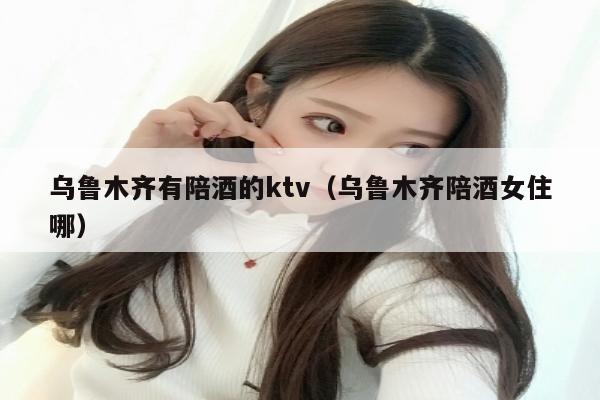 乌鲁木齐有陪酒的ktv（乌鲁木齐陪酒女住哪）