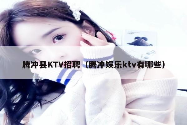 腾冲县KTV招聘（腾冲娱乐ktv有哪些）