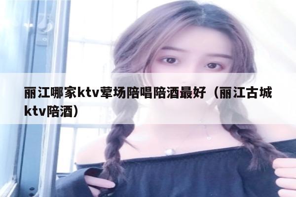 丽江哪家ktv荤场陪唱陪酒最好（丽江古城ktv陪酒）