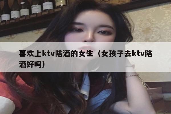 喜欢上ktv陪酒的女生（女孩子去ktv陪酒好吗）