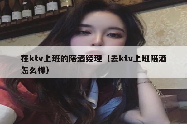 在ktv上班的陪酒经理（去ktv上班陪酒怎么样）