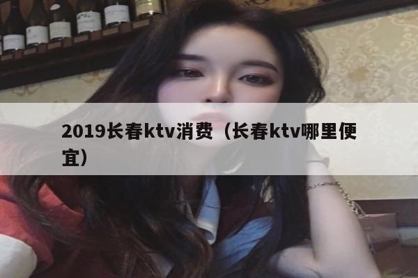 2019长春ktv消费（长春ktv哪里便宜）