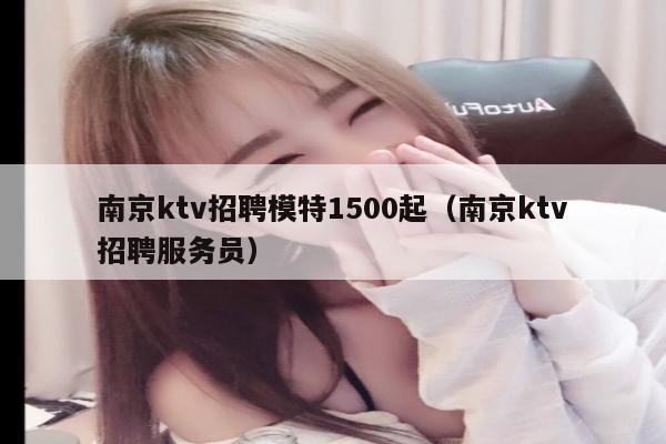 南京ktv招聘模特1500起（南京ktv招聘服务员）