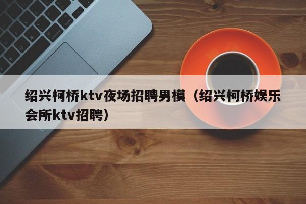 绍兴柯桥ktv夜场招聘男模（绍兴柯桥娱乐会所ktv招聘）