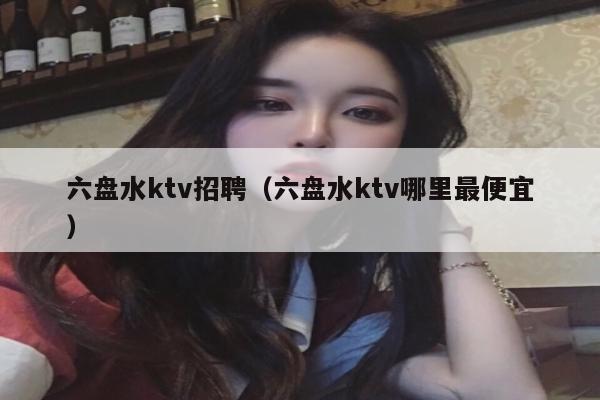 六盘水ktv招聘（六盘水ktv哪里最便宜）