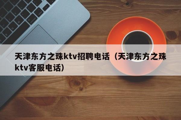 天津东方之珠ktv招聘电话（天津东方之珠ktv客服电话）