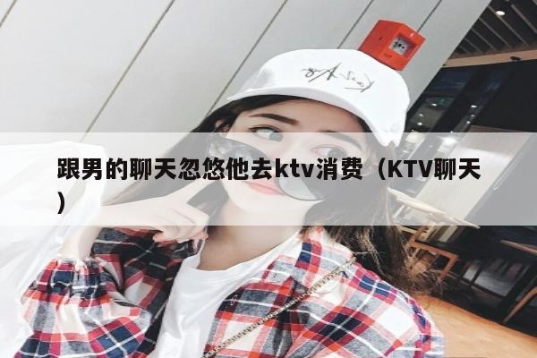 跟男的聊天忽悠他去ktv消费（KTV聊天）