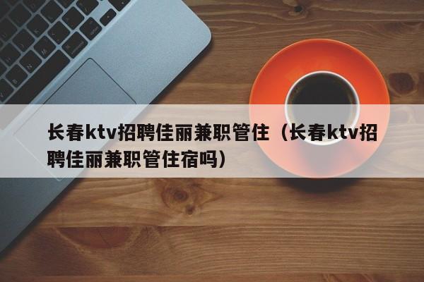 长春ktv招聘佳丽兼职管住（长春ktv招聘佳丽兼职管住宿吗）