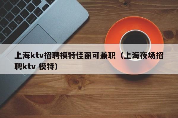 上海ktv招聘模特佳丽可兼职（上海夜场招聘ktv 模特）