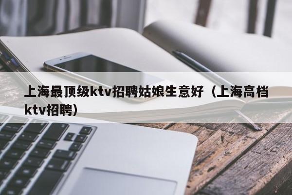 上海最顶级ktv招聘姑娘生意好（上海高档ktv招聘）