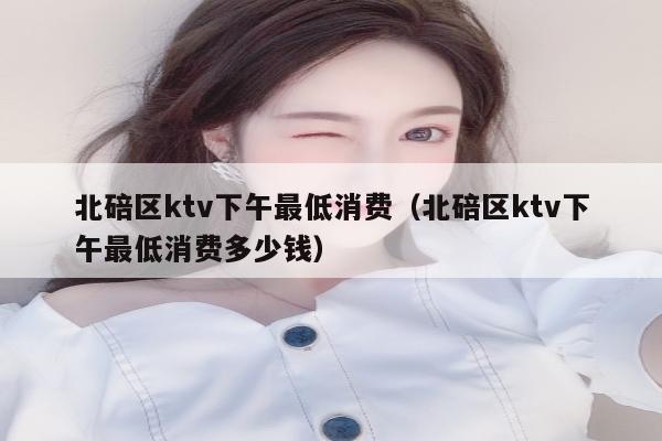 北碚区ktv下午最低消费（北碚区ktv下午最低消费多少钱）