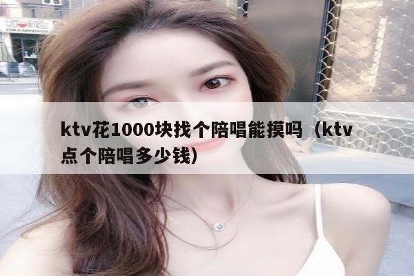 ktv花1000块找个陪唱能摸吗（ktv点个陪唱多少钱）