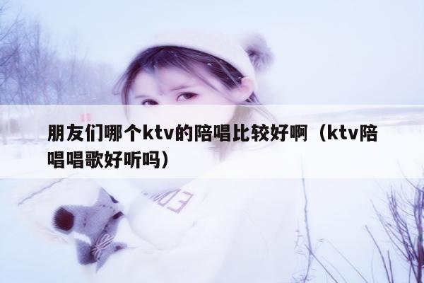 朋友们哪个ktv的陪唱比较好啊（ktv陪唱唱歌好听吗）