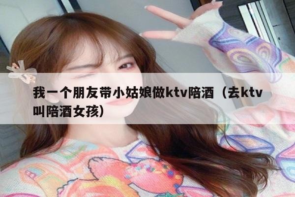 我一个朋友带小姑娘做ktv陪酒（去ktv叫陪酒女孩）