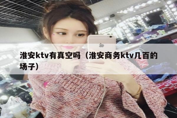 淮安ktv有真空吗（淮安商务ktv几百的场子）