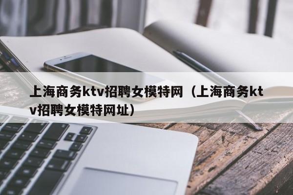 上海商务ktv招聘女模特网（上海商务ktv招聘女模特网址）