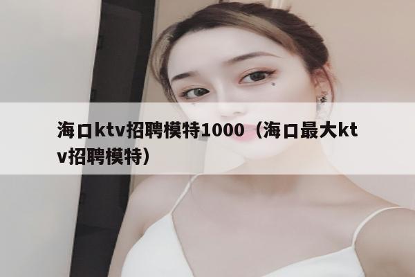 海口ktv招聘模特1000（海口最大ktv招聘模特）