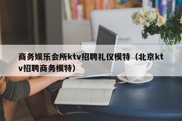 商务娱乐会所ktv招聘礼仪模特（北京ktv招聘商务模特）