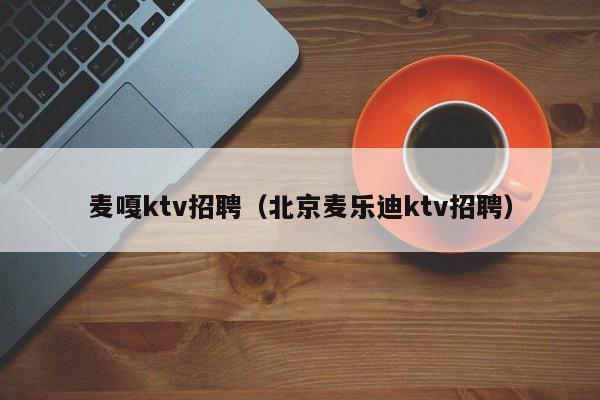 麦嘎ktv招聘（北京麦乐迪ktv招聘）