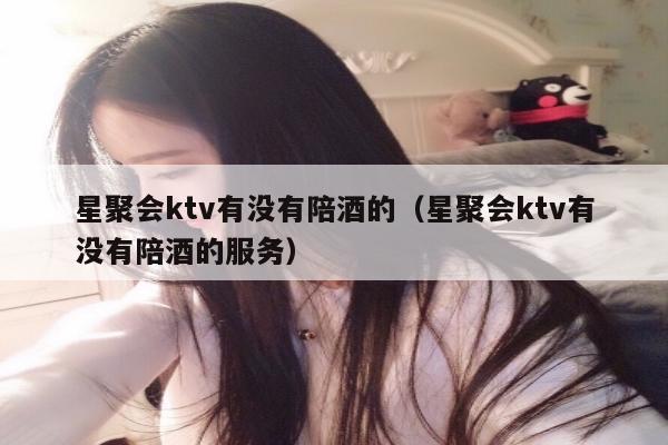 星聚会ktv有没有陪酒的（星聚会ktv有没有陪酒的服务）