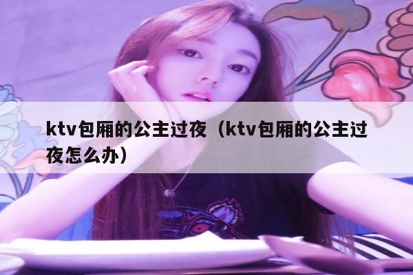 ktv包厢的公主过夜（ktv包厢的公主过夜怎么办）