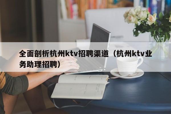 全面剖析杭州ktv招聘渠道（杭州ktv业务助理招聘）