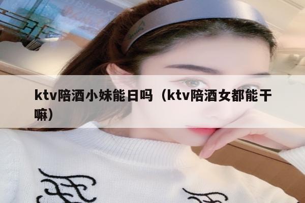 ktv陪酒小妹能日吗（ktv陪酒女都能干嘛）