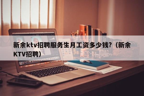 新余ktv招聘服务生月工资多少钱?（新余KTV招聘）